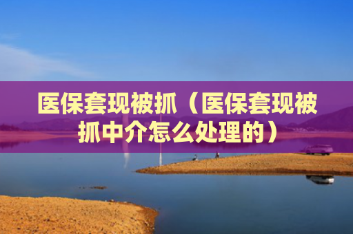 医保套现被抓（医保套现被抓中介怎么处理的）